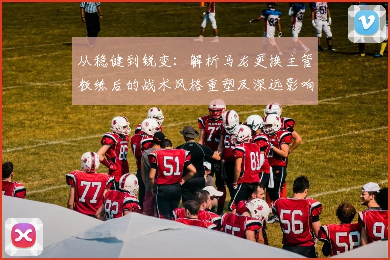 从稳健到锐变：解析马龙更换主管教练后的战术风格重塑及深远影响
