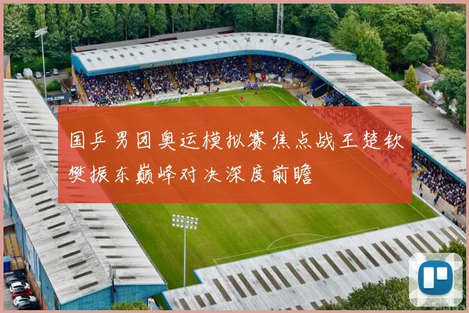 国乒男团奥运模拟赛焦点战王楚钦樊振东巅峰对决深度前瞻