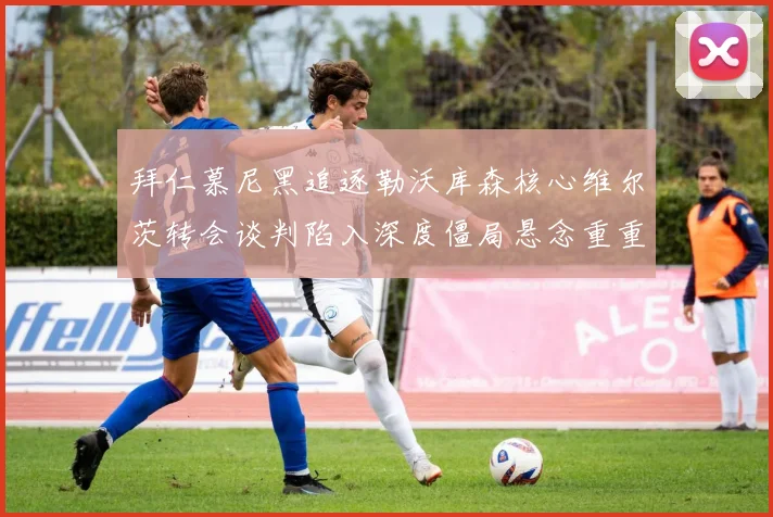拜仁慕尼黑追逐勒沃库森核心维尔茨转会谈判陷入深度僵局悬念重重