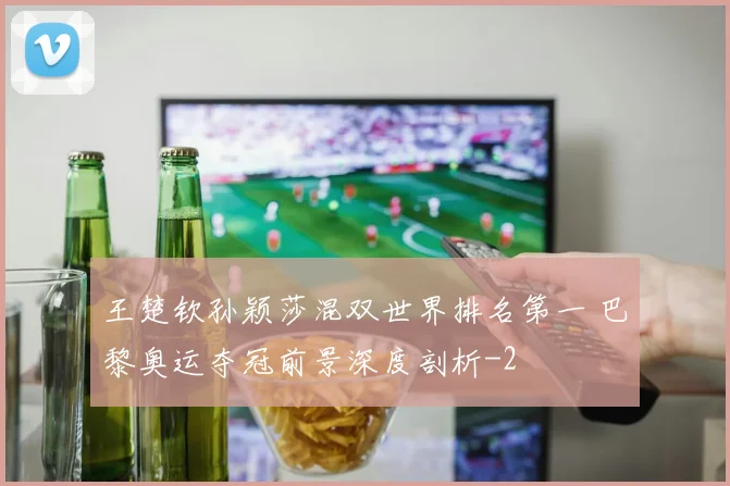王楚钦孙颖莎混双世界排名第一 巴黎奥运夺冠前景深度剖析