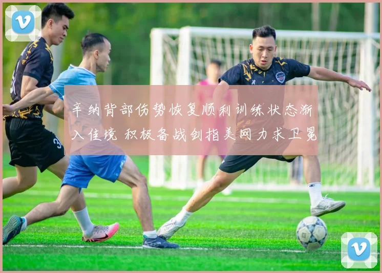 辛纳背部伤势恢复顺利训练状态渐入佳境 积极备战剑指美网力求卫冕捍卫王者地位