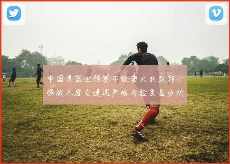 中国男篮世预赛不敌澳大利亚郭士强战术磨合遭遇严峻考验复盘分析