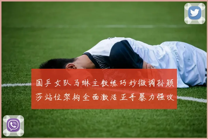 国乒女队马琳主教练巧妙微调孙颖莎站位架构全面激活正手暴力强攻体系开辟王者新纪元