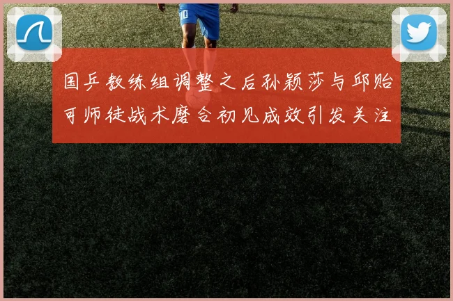 国乒教练组调整之后孙颖莎与邱贻可师徒战术磨合初见成效引发关注