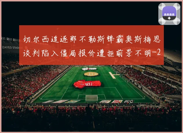切尔西追逐那不勒斯锋霸奥斯梅恩谈判陷入僵局报价遭拒前景不明
