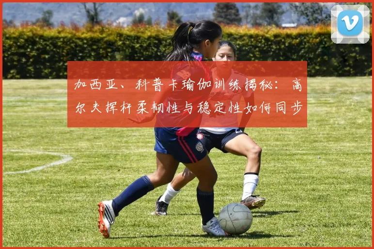 加西亚、科普卡瑜伽训练揭秘：高尔夫挥杆柔韧性与稳定性如何同步提升
