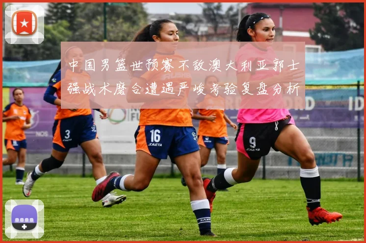中国男篮世预赛不敌澳大利亚郭士强战术磨合遭遇严峻考验复盘分析