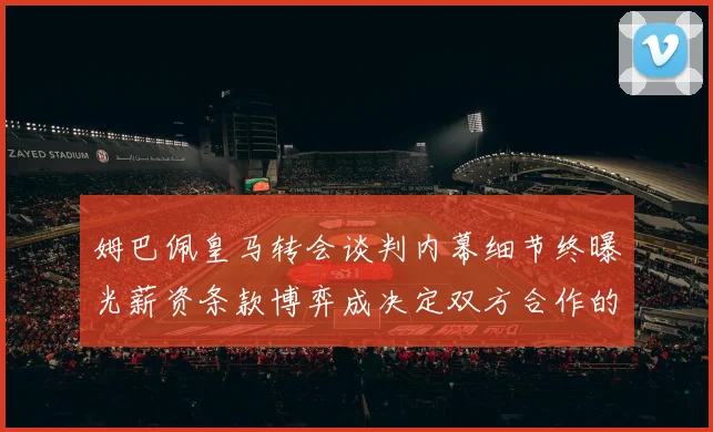 姆巴佩皇马转会谈判内幕细节终曝光薪资条款博弈成决定双方合作的关键