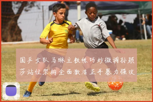 国乒女队马琳主教练巧妙微调孙颖莎站位架构全面激活正手暴力强攻体系开辟王者新纪元