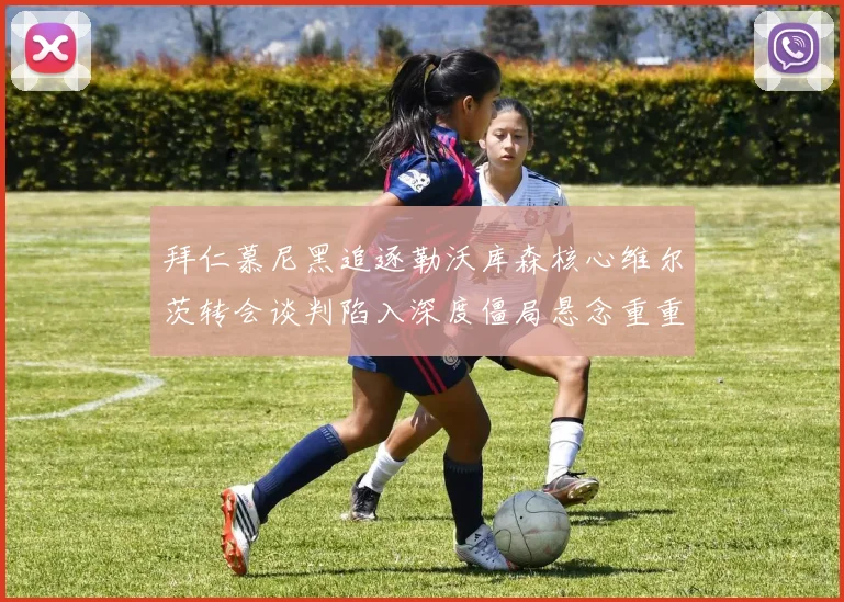 拜仁慕尼黑追逐勒沃库森核心维尔茨转会谈判陷入深度僵局悬念重重