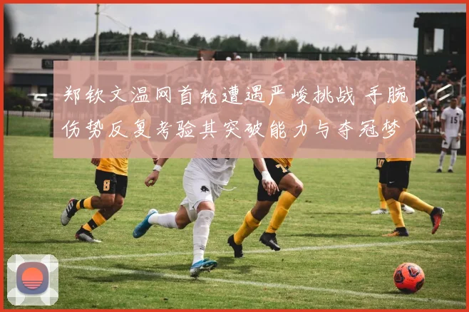 郑钦文温网首轮遭遇严峻挑战 手腕伤势反复考验其突破能力与夺冠梦想