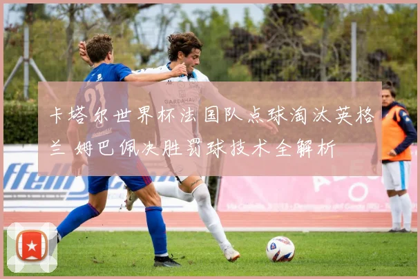卡塔尔世界杯法国队点球淘汰英格兰 姆巴佩决胜罚球技术全解析