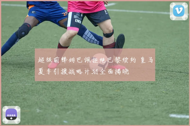 超级前锋姆巴佩拒绝巴黎续约 皇马夏季引援战略计划全面揭晓