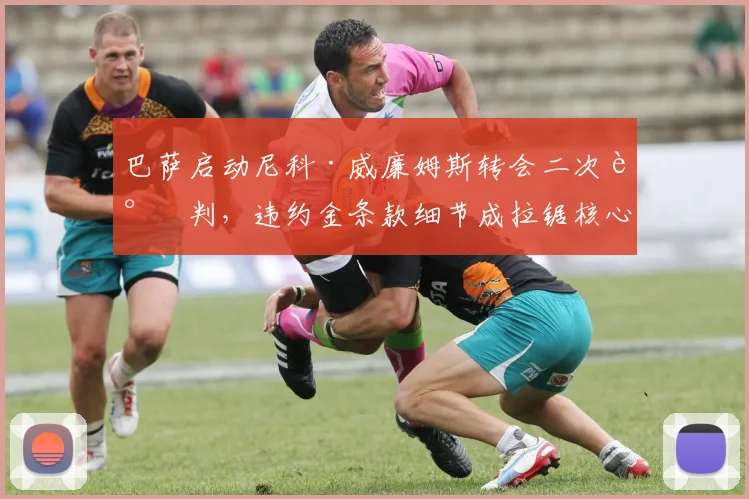 巴萨启动尼科·威廉姆斯转会二次谈判，违约金条款细节成拉锯核心