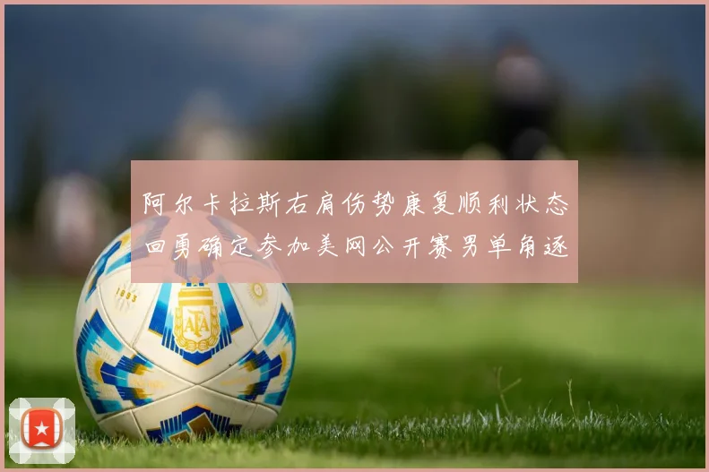 阿尔卡拉斯右肩伤势康复顺利状态回勇确定参加美网公开赛男单角逐