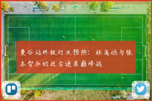 曼谷站终极对决预热:林高远与张本智和的近台速度巅峰战