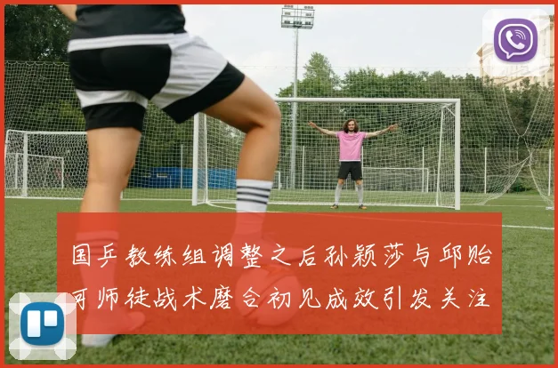 国乒教练组调整之后孙颖莎与邱贻可师徒战术磨合初见成效引发关注
