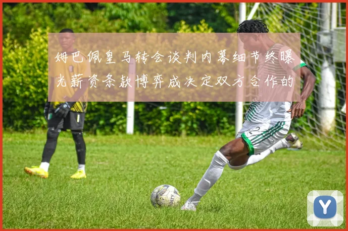 姆巴佩皇马转会谈判内幕细节终曝光薪资条款博弈成决定双方合作的关键