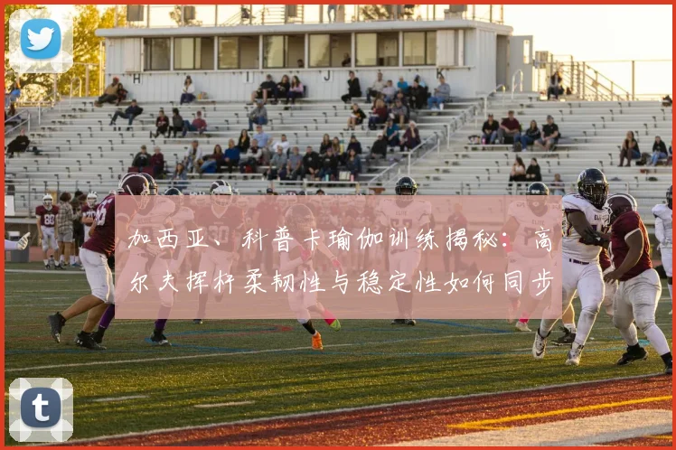 加西亚、科普卡瑜伽训练揭秘：高尔夫挥杆柔韧性与稳定性如何同步提升
