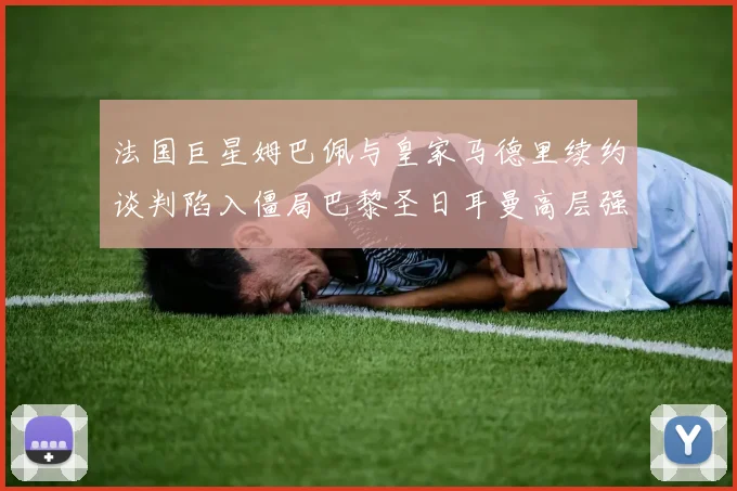 法国巨星姆巴佩与皇家马德里续约谈判陷入僵局巴黎圣日耳曼高层强硬施压要求速决