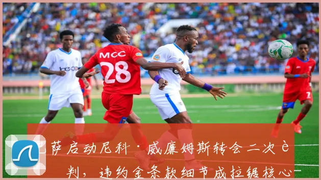 巴萨启动尼科·威廉姆斯转会二次谈判，违约金条款细节成拉锯核心